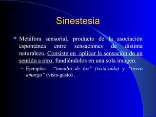 SinestesiaSinestesia
 Metáfora sensorial, producto de la asociación
espontánea entre sensaciones de distinta
naturaleza. Consiste en aplicar la sensación de un
sentido a otro, fundiéndolos en una sola imagen.
– Ejemplos: “tumulto de luz” (vista-oído) y “tierra
amarga” (vista-gusto) .
 