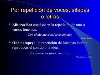 Por repetición de voces, sílabasPor repetición de voces, sílabas
o letraso letras
 Aliteración: consiste en la repetición de uno o
varios fonemas.
Con el ala aleve del leve abanico
Rubén Dario
 Onomatopeya: la repetición de fonemas intenta
reproducir el sonido o la idea.
El silbo de los aires amorosos
San Juan de la Cruz
 