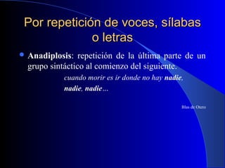 Por repetición de voces, sílabasPor repetición de voces, sílabas
o letraso letras
 Anadiplosis: repetición de la última parte de un
grupo sintáctico al comienzo del siguiente.
cuando morir es ir donde no hay nadie,
nadie, nadie…
Blas de Otero
 