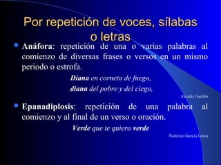 Por repetición de voces, sílabasPor repetición de voces, sílabas
o letraso letras
 Anáfora: repetición de una o varias palabras al
comienzo de diversas frases o versos en un mismo
periodo o estrofa.
Diana en corneta de fuego,
diana del pobre y del ciego,
Nicolás Guillén
 Epanadiplosis: repetición de una palabra al
comienzo y al final de un verso o oración.
Verde que te quiero verde
Federico García Lorca
 