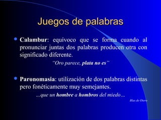 Juegos de palabrasJuegos de palabras
 Calambur: equívoco que se forma cuando al
pronunciar juntas dos palabras producen otra con
significado diferente.
“Oro parece, plata no es”
 Paronomasia: utilización de dos palabras distintas
pero fonéticamente muy semejantes.
…que un hombre a hombros del miedo…
Blas de Otero
 
