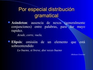 Por especial distribuciónPor especial distribución
gramaticalgramatical
 Asíndeton: ausencia de nexos (generalmente
conjunciones) entre palabras, para dar mayo
rapidez.
Acude, corre, vuela,
 Elipsis: omisión de un elemento que está
sobreentendido
Lo bueno, si breve, dos veces bueno
(Baltasar Gracián)
 