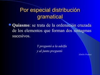 Por especial distribuciónPor especial distribución
gramaticalgramatical
Quiasmo: se trata de la ordenación cruzada
de los elementos que forman dos sintagmas
sucesivos.
Y preguntó a la adelfa
y al junto preguntó
(Emilio Prados)
 