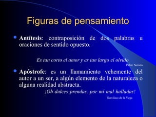 Figuras de pensamientoFiguras de pensamiento
 Antítesis: contraposición de dos palabras u
oraciones de sentido opuesto.
Es tan corto el amor y es tan largo el olvido
Pablo Neruda
 Apóstrofe: es un llamamiento vehemente del
autor a un ser, a algún elemento de la naturaleza o
alguna realidad abstracta.
¡Oh dulces prendas, por mí mal halladas!
Garcilaso de la Vega
 