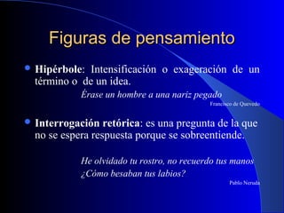 Figuras de pensamientoFiguras de pensamiento
 Hipérbole: Intensificación o exageración de un
término o de un idea.
Érase un hombre a una nariz pegado
Francisco de Quevedo
 Interrogación retórica: es una pregunta de la que
no se espera respuesta porque se sobreentiende.
He olvidado tu rostro, no recuerdo tus manos
¿Cómo besaban tus labios?
Pablo Neruda
 