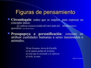Figuras de pensamientoFiguras de pensamiento
 Circunloquio: rodeo que se emplea para expresar un
concepto único.
La valiosa esencia traída del otro lado del Mediterráneo
(petróleo). Luis Martín Santos
 Prosopopeya o personificación: consiste en
atribuir cualidades humanas a seres inanimados o
animales.
Tú me levantas, tierra de Çastilla
en la rugosa palma de tu mano,
al cielo que te enciende y te refresca
al cielo, tu amo.
Miguel de Unamuno.
 