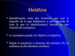 MetáforaMetáfora
 Identificación entre dos términos, uno real A
(aquello de lo que hablamos) y otro figurado B
(con lo que lo identificamos), basado en una
relación de semejanza.
 La semejanza puede ser objetiva o subjetiva.
 Según la presencia o ausencia del primero (A) la
metáfora recibe distintos nombres:
 