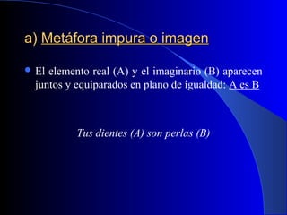 a)a) Metáfora impura o imagenMetáfora impura o imagen
 El elemento real (A) y el imaginario (B) aparecen
juntos y equiparados en plano de igualdad: A es B
Tus dientes (A) son perlas (B)
 