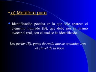 • a) Metáfora puraa) Metáfora pura
 Identificación poética en la que sólo aparece el
elemento figurado (B), que debe por sí mismo
evocar al real, con el cual se ha identificado.
Las perlas (B), gotas de rocío que se esconden tras
el clavel de tu boca
 
