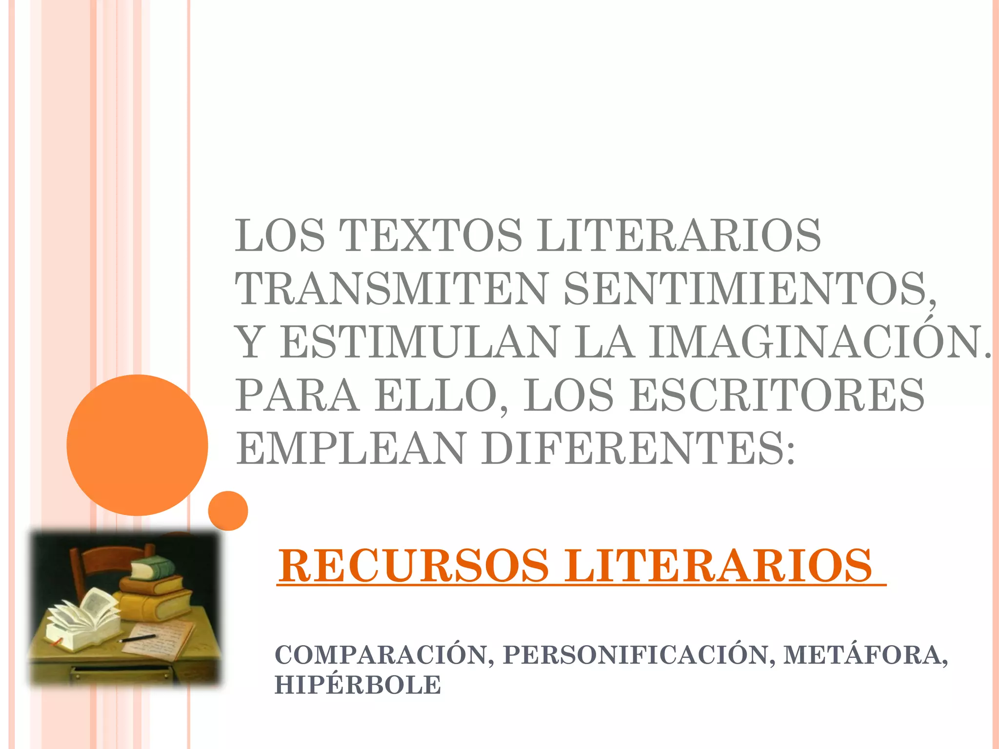 RECURSOS LITERARIOS
COMPARACIÓN, PERSONIFICACIÓN, METÁFORA,
HIPÉRBOLE
LOS TEXTOS LITERARIOS
TRANSMITEN SENTIMIENTOS,
Y ESTIMULAN LA IMAGINACIÓN.
PARA ELLO, LOS ESCRITORES
EMPLEAN DIFERENTES: