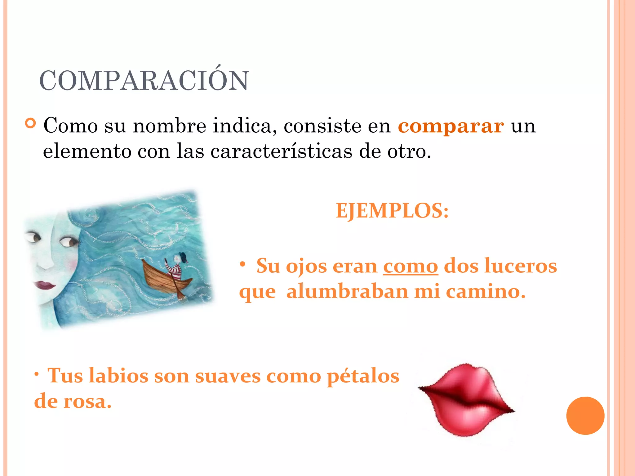 COMPARACIÓN
Como su nombre indica, consiste en comparar un
elemento con las características de otro.
EJEMPLOS:
• Su ojos eran como dos luceros
que alumbraban mi camino.
• Tus labios son suaves como pétalos
de rosa.