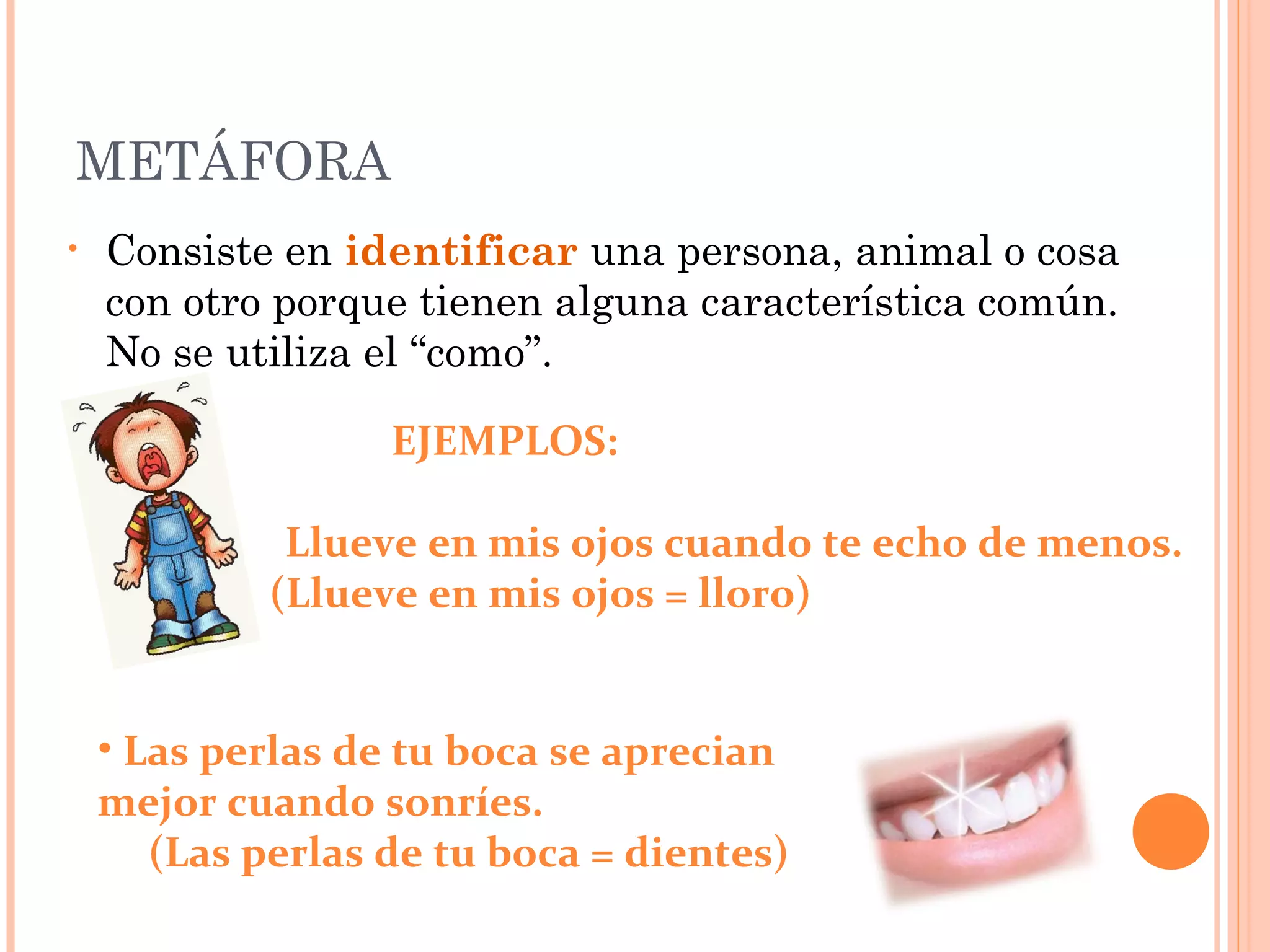 METÁFORA
• Consiste en identificar una persona, animal o cosa
con otro porque tienen alguna característica común.
No se utiliza el “como”.
EJEMPLOS:
Llueve en mis ojos cuando te echo de menos.
(Llueve en mis ojos = lloro)
• Las perlas de tu boca se aprecian
mejor cuando sonríes.
(Las perlas de tu boca = dientes)
