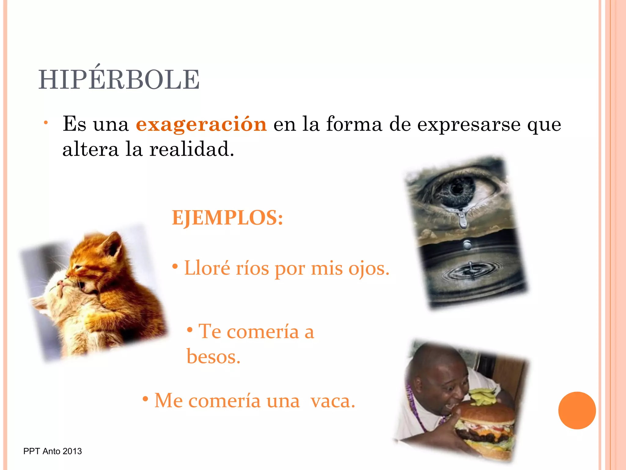 HIPÉRBOLE
• Es una exageración en la forma de expresarse que
altera la realidad.
EJEMPLOS:
• Lloré ríos por mis ojos.
• Te comería a
besos.
• Me comería una vaca.
PPT Anto 2013