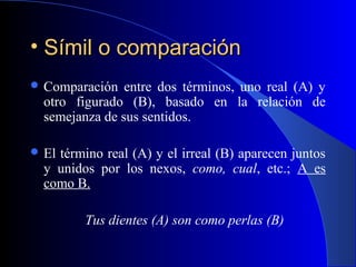 • Símil o comparaciónSímil o comparación
 Comparación entre dos términos, uno real (A) y
otro figurado (B), basado en la relación de
semejanza de sus sentidos.
 El término real (A) y el irreal (B) aparecen juntos
y unidos por los nexos, como, cual, etc.; A es
como B.
Tus dientes (A) son como perlas (B)
 