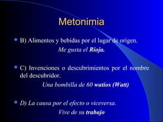 MetonimiaMetonimia
 B) Alimentos y bebidas por el lugar de origen.
Me gusta el Rioja.
 C) Invenciones o descubrimientos por el nombre
del descubridor.
Una bombilla de 60 watios (Watt)
 D) La causa por el efecto o viceversa.
Vive de su trabajo
 