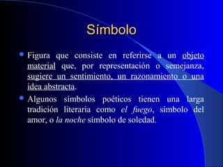 SímboloSímbolo
 Figura que consiste en referirse a un objeto
material que, por representación o semejanza,
sugiere un sentimiento, un razonamiento o una
idea abstracta.
 Algunos símbolos poéticos tienen una larga
tradición literaria como el fuego, símbolo del
amor, o la noche símbolo de soledad.
 