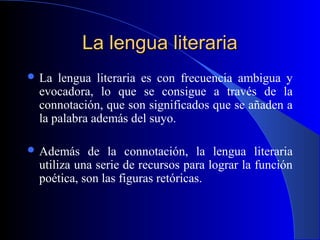 La lengua literariaLa lengua literaria
 La lengua literaria es con frecuencia ambigua y
evocadora, lo que se consigue a través de la
connotación, que son significados que se añaden a
la palabra además del suyo.
 Además de la connotación, la lengua literaria
utiliza una serie de recursos para lograr la función
poética, son las figuras retóricas.
 