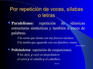 Por repetición de voces, sílabasPor repetición de voces, sílabas
o letraso letras
Paralelismo: repetición de idénticas
estructuras sintácticas y también a veces de
palabras.
Y la carne que tienta con sus frescos racimos,
Y la tumba que aguarda con sus fúnebres ramos
Rubén Darío
 Polisíndeton: repetición de conjunciones.
Y los dejó, y cayó en despeñadero
el carro y el caballo y el caballero
Herrera
 