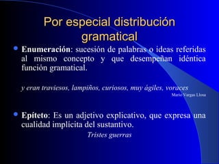 Por especial distribuciónPor especial distribución
gramaticalgramatical
 Enumeración: sucesión de palabras o ideas referidas
al mismo concepto y que desempeñan idéntica
función gramatical.
y eran traviesos, lampiños, curiosos, muy ágiles, voraces
Mario Vargas Llosa
 Epíteto: Es un adjetivo explicativo, que expresa una
cualidad implícita del sustantivo.
Tristes guerras
 