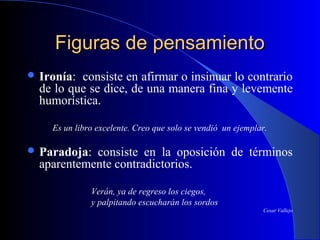 Figuras de pensamientoFiguras de pensamiento
 Ironía: consiste en afirmar o insinuar lo contrario
de lo que se dice, de una manera fina y levemente
humorística.
Es un libro excelente. Creo que solo se vendió un ejemplar.
 Paradoja: consiste en la oposición de términos
aparentemente contradictorios.
Verán, ya de regreso los ciegos,
y palpitando escucharán los sordos
Cesar Vallejo
 
