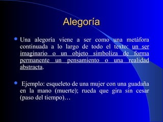 AlegoríaAlegoría
 Una alegoría viene a ser como una metáfora
continuada a lo largo de todo el texto: un ser
imaginario o un objeto simboliza de forma
permanente un pensamiento o una realidad
abstracta.
 Ejemplo: esqueleto de una mujer con una guadaña
en la mano (muerte); rueda que gira sin cesar
(paso del tiempo)…
 
