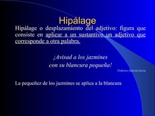 HipálageHipálage
Hipálage o desplazamiento del adjetivo: figura que
consiste en aplicar a un sustantivo un adjetivo que
corresponde a otra palabra.
¡Avisad a los jazmines
con su blancura pequeña!
Federico García Lorca
La pequeñez de los jazmines se aplica a la blancura
 