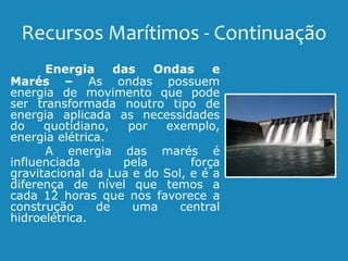 Recursos Marítimos - Continuação
Energia das Ondas e
Marés – As ondas possuem
energia de movimento que pode
ser transformada noutro tipo de
energia aplicada as necessidades
do quotidiano, por exemplo,
energia elétrica.
A energia das marés é
influenciada pela força
gravitacional da Lua e do Sol, e é a
diferença de nível que temos a
cada 12 horas que nos favorece a
construção de uma central
hidroelétrica.
 