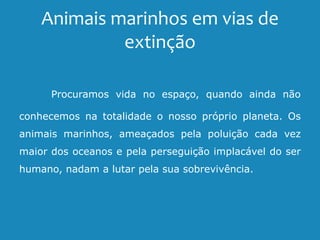 Animais marinhos em vias de
extinção
Procuramos vida no espaço, quando ainda não
conhecemos na totalidade o nosso próprio planeta. Os
animais marinhos, ameaçados pela poluição cada vez
maior dos oceanos e pela perseguição implacável do ser
humano, nadam a lutar pela sua sobrevivência.
 