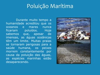 Poluição Marítima
Durante muito tempo a
humanidade acreditou que os
oceanos e mares nunca
ficariam poluídos. Hoje
sabemos que, apesar de
imensas, as águas oceânicas
têm um limite. Muitas praias
se tornaram perigosas para a
saúde humana, os peixes
morrem constantemente por
causa da poluição das águas,
as espécies marinhas estão
desaparecendo.
 