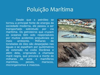 Poluição Marítima
Desde que o petróleo se
tornou a principal fonte de energia da
sociedade moderna, ele passou a ser
transportado sobretudo por via
marítima. Os petroleiros que cruzam
os oceanos têm sido responsáveis
por muitos acidentes prejudiciais ao
meio ambiente. Milhares de
toneladas de óleo são despejadas nas
águas e se espalham por quilómetros
de extensão na costa litorânea e
além dela, originando a chamada
maré negra, que provoca a morte de
milhares de aves e mamíferos
marinhos, peixes, mariscos,
microrganismos e insectos.
 