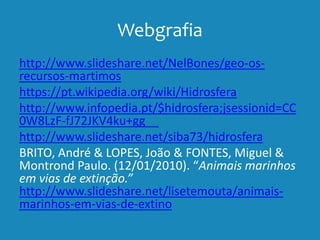 Webgrafia
http://www.slideshare.net/NelBones/geo-os-
recursos-martimos
https://pt.wikipedia.org/wiki/Hidrosfera
http://www.infopedia.pt/$hidrosfera;jsessionid=CC
0W8LzF-fJ72JKV4ku+gg__
http://www.slideshare.net/siba73/hidrosfera
BRITO, André & LOPES, João & FONTES, Miguel &
Montrond Paulo. (12/01/2010). “Animais marinhos
em vias de extinção.”
http://www.slideshare.net/lisetemouta/animais-
marinhos-em-vias-de-extino
 