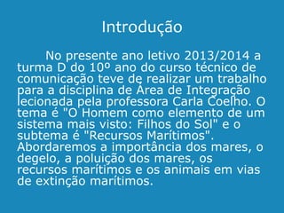 Introdução
No presente ano letivo 2013/2014 a
turma D do 10º ano do curso técnico de
comunicação teve de realizar um trabalho
para a disciplina de Área de Integração
lecionada pela professora Carla Coelho. O
tema é "O Homem como elemento de um
sistema mais visto: Filhos do Sol" e o
subtema é "Recursos Marítimos".
Abordaremos a importância dos mares, o
degelo, a poluição dos mares, os
recursos marítimos e os animais em vias
de extinção marítimos.
 