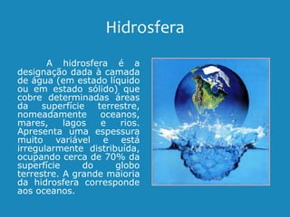 Hidrosfera
A hidrosfera é a
designação dada à camada
de água (em estado líquido
ou em estado sólido) que
cobre determinadas áreas
da superfície terrestre,
nomeadamente oceanos,
mares, lagos e rios.
Apresenta uma espessura
muito variável e está
irregularmente distribuída,
ocupando cerca de 70% da
superfície do globo
terrestre. A grande maioria
da hidrosfera corresponde
aos oceanos.
 