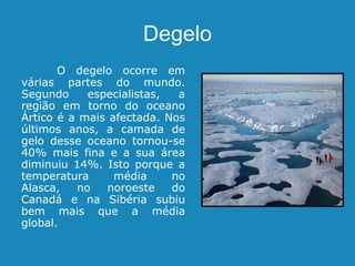 Degelo
O degelo ocorre em
várias partes do mundo.
Segundo especialistas, a
região em torno do oceano
Ártico é a mais afectada. Nos
últimos anos, a camada de
gelo desse oceano tornou-se
40% mais fina e a sua área
diminuiu 14%. Isto porque a
temperatura média no
Alasca, no noroeste do
Canadá e na Sibéria subiu
bem mais que a média
global.
 