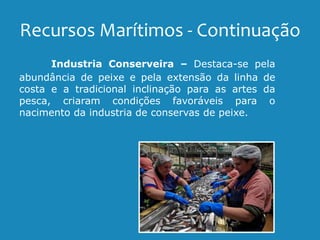 Recursos Marítimos - Continuação
Industria Conserveira – Destaca-se pela
abundância de peixe e pela extensão da linha de
costa e a tradicional inclinação para as artes da
pesca, criaram condições favoráveis para o
nacimento da industria de conservas de peixe.
 