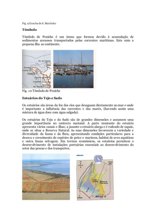 Fig. 9 Concha de S. Martinho
Tômbolo
Tômbolo de Peniche é um istmo que formou devido á acumulação de
sedimentos arenosos transportados pelas correntes marítimas. Este uniu a
pequena ilha ao continente.
Fig. 10 Tômbolo de Peniche
Estuários do Tejo e Sado
Os estuários são áreas da foz dos rios que desaguam diretamente no mar e onde
é importante a influência das correntes e das marés, (havendo assim uma
mistura de água doce com água salgada).
Os estuários do Tejo e do Sado são de grandes dimensões e assumem uma
grande importância no contexto nacional. A parte montante do estuário
apresenta vários canais e ilhas; a jusante o estuário alarga e é rodeado de sapais,
onde se situa a Reserva Natural. As suas dimensões favorecem a variedade e
diversidade da fauna e da flora, apresentando condições particulares para a
desova e crescimento de espécies de peixe e mariscos, habitat de aves aquáticas
e outra fauna selvagem. Em termos económicos, os estuários permitem o
desenvolvimento de instalações portuárias essenciais ao desenvolvimento do
setor das pescas e dos transportes.
 