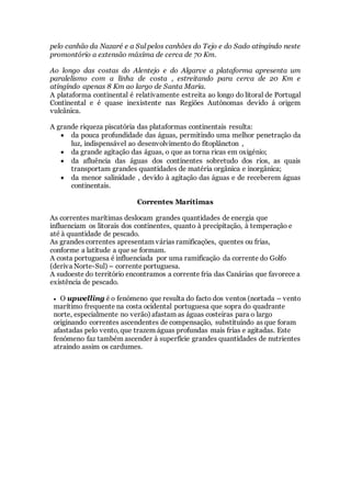 pelo canhão da Nazaré e a Sul pelos canhões do Tejo e do Sado atingindo neste
promontório a extensão máxima de cerca de 70 Km.
Ao longo das costas do Alentejo e do Algarve a plataforma apresenta um
paralelismo com a linha de costa , estreitando para cerca de 20 Km e
atingindo apenas 8 Km ao largo de Santa Maria.
A plataforma continental é relativamente estreita ao longo do litoral de Portugal
Continental e é quase inexistente nas Regiões Autónomas devido á origem
vulcânica.
A grande riqueza piscatória das plataformas continentais resulta:
 da pouca profundidade das águas, permitindo uma melhor penetração da
luz, indispensável ao desenvolvimento do fitoplâncton ,
 da grande agitação das águas, o que as torna ricas em oxigénio;
 da afluência das águas dos continentes sobretudo dos rios, as quais
transportam grandes quantidades de matéria orgânica e inorgânica;
 da menor salinidade , devido à agitação das águas e de receberem águas
continentais.
Correntes Marítimas
As correntes marítimas deslocam grandes quantidades de energia que
influenciam os litorais dos continentes, quanto à precipitação, à temperação e
até à quantidade de pescado.
As grandes correntes apresentam várias ramificações, quentes ou frias,
conforme a latitude a que se formam.
A costa portuguesa é influenciada por uma ramificação da corrente do Golfo
(deriva Norte-Sul) – corrente portuguesa.
A sudoeste do território encontramos a corrente fria das Canárias que favorece a
existência de pescado.
 O upwelling é o fenómeno que resulta do facto dos ventos (nortada – vento
marítimo frequente na costa ocidental portuguesa que sopra do quadrante
norte, especialmente no verão) afastam as águas costeiras para o largo
originando correntes ascendentes de compensação, substituindo as que foram
afastadas pelo vento, que trazem águas profundas mais frias e agitadas. Este
fenómeno faz também ascender à superfície grandes quantidades de nutrientes
atraindo assim os cardumes.
 