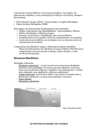 A gestãodos recursos hídricos é um processo complexo, que implica um
planeamento cuidadoso e uma coordenação de esforços a nível local, nacional e
internacional.
 Plano Nacional da água (PNA) – Foram criadas 10 regiões Hidrológicas
 Planos da Bacia Hidrográfica (PBH)
Estes planos são instrumentos de planeamento que permitirão:
 Melhor conhecimento das disponibilidades e potencialidades hídricas;
 Melhor distribuição e utilização da água;
 Proteção, conservação e requalificação dos recursos hídricos;
 Estabelecimento de um quadro estável de relacionamento com Espanha;
 Gestãodos recursos hídricos em articulação com os restantes setores de
ordenamento do território.
A importância das albufeiras origina a elaboração de planos específicos:
 Planos de Ordenamento das Albufeiras de Águas Públicas (POAAP). Estes
compreendem uma área na qual se integra o plano de água e a zona
envolvente de proteção.
R
Re
ec
cu
ur
rs
so
os
s M
Ma
ar
rí
ít
ti
im
mo
os
s
Morfologia submarina
 Plataforma continental – vaiaté cerca de 200 metros de profundidade.
Constitui a área morfológica do oceano que mais influência recebe das
áreas emersas (detritos minerais e orgânicos são continuamente ‘vertidos’
nela, originando uma significativa cobertura sedimentar);
 Talude continental, área de forte declive e que efetua a transição entre a
plataforma continental e as áreas mais profundas e extensas;
 Zonas abissais;
 Montanhas submarinas
Fig 1 O fundo marinho
AS POTENCIALIDADES DO LITORAL
 