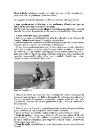 Linha de Costa é a linha de contacto entre a terra e o mar, ao nível atingido pela
maré mais alta, em período de calma atmosférica.
As paisagens litorais são dinâmicas e estão em constante alteração, devido:
- aos movimentos tectónicos e às variações climáticas, que se
refletem nas oscilações do nível do mar:
Em Portugal encontramos áreas litorais emersas, em resultado da regressão
marinha ( recuo das águas do mar ) – formou-se a chamada Costa de emersão.
- a influência das águas oceânicas
O mar exerce uma ação modeladora na linha de costa, através de processos de
desgaste (abrasão marinha), transporte e acumulação.
A abrasão marinha é resultante, fundamentalmente, da ação das ondas e marés,
enquanto que o transporte e a acumulação/sedimentação.
– O movimento contínuo da água sobre o litoral, bem como o material rochoso
que o mar transporta e a compressão do ar nas fendas das rochas no momento
da rebentação, vai provocando um desgaste mais ou menos acelerado da costa.
Esta ação pode ser favorecida pelas correntes marítimas, pela quantidade de
materiais transportados pelas ondas, pela velocidade, direção dos ventos,
dureza, coesão e estratificação das rochas.
Praia da Ursa Sintra
O Homem interfere na erosão costeira. A extração de areias, a construção de
barragens nos principais rios dada a diminuição de sedimentos que atingem o
litoral, a construção de esporões, a urbanização crescente no litoral, a destruição
dos sistemas dunares têm efeitos prejudiciais sobre o litoral e acentuam a
erosão marinha.
A linha de costa de Portugal continental apresenta um traçado quase retilíneo,
pouco recortado, ou seja, com poucas reentrâncias e saliências.
O litoral português é dominado fundamentalmente por dois tipos de costa:
- Costa de arriba – é uma costa talhada em afloramentos rochosos de elevado
grau de dureza. Pode ser alta, rochosa e escarpada ou igualmente rochosa mas
ais baixa. Pode ser acompanhada por pequenas extensões de areia , muitas vezes
só visíveis na maré baixa.
- Costa de praia – costa baixa e arenosa, frequentemente associada a sistemas
dunares.
 