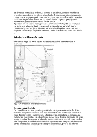 em áreas de costa alta e rochosa. Tal como os estuários, os cabos constituem
proteções naturais que permitem a instalação de portos marítimos, abrigando-
os dos ventos que sopram de oeste e de noroeste e protegendo-os das correntes
marítimas superficiais de sentido norte/sul. Assim os portos portugueses
localizam-se geralmente no flanco sol dos cabos.
Apesar da extensa costa portuguesa, não existem em Portugal boas condições
naturais para a instalação de portos marítimos dado que a costa é pouco
recortada e pouco abrigada dos ventos e muito batida pelas ondas. Por isso,
originou a construção de portos artificiais, como o de Leixões, Viana do Castelo
…
Principais acidentes de costa
Existem ao longo da costa alguns acidentes associados a reentrâncias e
saliências.
Fig. 7 Os principais acidentes de costa
Os processos fluviais
Os rios debitam no mar grandes quantidades de água mas também detritos
minerais e orgânicos diversos. Em rios suficientemente caudalosos e quando a
força das marés não é significativo, estes materiais depositam-se no fundo da
plataforma continental; em situações de menor força do rio a deposição dá-se na
secção terminal do mesmo, originando o assoreamento progressivo que conduz,
com frequência, à subdivisão do curso de água em vários braços – há condições
para a formação de um delta; em situações intermédias, pode o rio fazer os
 