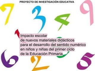 PROYECTO DE INVESTIGACIÓN EDUCATIVA
Impacto escolar
de nuevos materiales didácticos
para el desarrollo del sentido numérico
en niños y niñas del primer ciclo
de la Educación Primaria
 