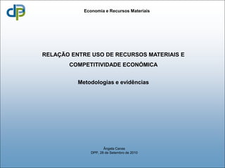 Economia e Recursos Materiais




RELAÇÃO ENTRE USO DE RECURSOS MATERIAIS E
       COMPETITIVIDADE ECONÓMICA


          Metodologias e evidências




                      Ângela Canas
               DPP, 28 de Setembro de 2010
 