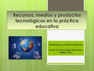Recursos, medios y productos
 tecnológicos en la práctica
          educativa


              Realizado por Tattiana Ramírez

              Curso de Tecnología Educativa
                       UNED. 2013
 