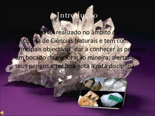 Introdução Este trabalho foi realizado no âmbito da disciplina de Ciências Naturais e tem como principais objectivos, dar a conhecer às pessoas um bocado da exploração mineira; alertar dos seus perigos e ter boa nota a esta disciplina.  