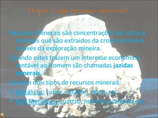 O que é um recurso mineral? Recursos Minerais são concentrações de rocha e minerais que são extraídos da crosta terrestre através da exploração mineira. Quando estes trazem um interesse económico rentável ao Homem são chamadas  jazidas minerais . Existem dois tipos de recursos minerais: Metálicos:  cobre, estanho, ferro, etc Não Metálicos:  quartzo, mármore,calcário,etc 