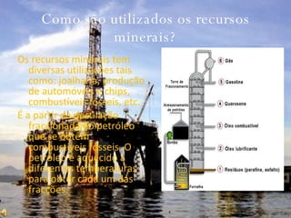 Como são utilizados os recursos minerais? Os recursos minerais tem diversas utilizações tais como: joalharia, produção de automóveis e chips, combustíveis fósseis, etc. É a partir da destilação fraccionada do petróleo que se obtêm combustíveis fósseis. O petróleo é aquecido a diferentes temperaturas para obter cada um das fracções.  