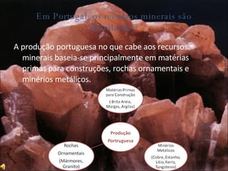 Em Portugal, os recursos minerais são abundantes? A produção portuguesa no que cabe aos recursos minerais baseia-se principalmente em matérias primas para construções, rochas ornamentais e minérios metálicos. 