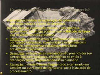 Como se exploram os recursos minerais? A principal actividade de exploração de minerais é a extracção mineira a partir de depósitos. Há dois tipos de exploração mineira: a céu aberto e subterrânea. Em ambas pode-se usar o  Método de Lavra  que se divide em três processos:  Perfuração : o minério é furado utilizando máquina de perfuração hidráulicas; a perfuração é executada com diâmetro, comprimento e distâncias entre furos previamente calculadas; Desmonte : os furos antes executados são preenchidos (ou carregados) com explosivo, procedendo-se então à detonação deste, fragmentando assim o minério. Remoção : o minério assim fragmentado é carregado em camiões ou outro meio de transporte, até à instalação de processamento.  