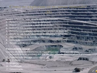 Como se exploram os recursos minerais? (II) Existem  8 fases na “vida” de uma exploração mineira: Pesquisa (determinar o local de extracção) Prospecção (determinar o valor da extracção) Estimativa dos recursos Planeamento (avaliação  da parte mais rentável do depósito) Estudo de viabilidade (determinar se compensa a extracção) Desenvolvimento de acessos ao depósito Exploração Recuperação da zona afectada Processamento mineral Consiste em diversos tratamentos do mineral que separam os que são úteis (economicamente rentáveis) dos que não têm utilidade. Dividem-se em 5 processos: Fragmentação primária Granulação Moagem Classificação Concentração 