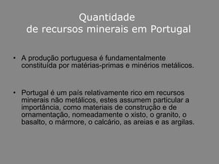 Quantidade  de recursos minerais em Portugal A produção portuguesa é fundamentalmente constituída por matérias-primas e minérios metálicos. Portugal é um país relativamente rico em recursos minerais não metálicos, estes assumem particular a importância, como materiais de construção e de ornamentação, nomeadamente o xisto, o granito, o basalto, o mármore, o calcário, as areias e as argilas. 